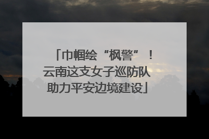 巾帼绘“枫警”！云南这支女子巡防队助力平安边境建设