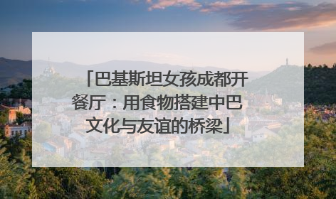巴基斯坦女孩成都开餐厅：用食物搭建中巴文化与友谊的桥梁