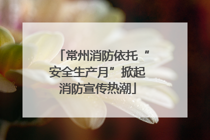 常州消防依托“安全生产月”掀起消防宣传热潮