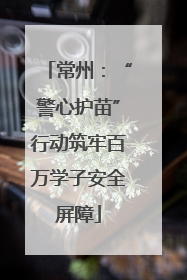 常州：“警心护苗”行动筑牢百万学子安全屏障