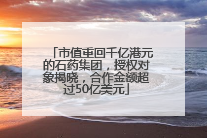 市值重回千亿港元的石药集团，授权对象揭晓，合作金额超过50亿美元
