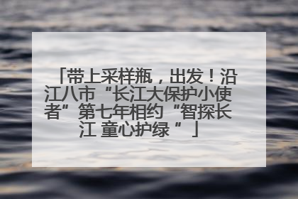 带上采样瓶，出发！沿江八市“长江大保护小使者”第七年相约“智探长江 童心护绿 ”