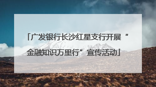 广发银行长沙红星支行开展“金融知识万里行”宣传活动