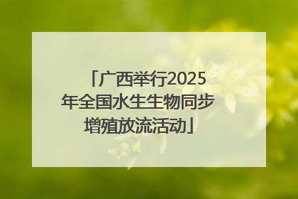 广西举行2025年全国水生生物同步增殖放流活动