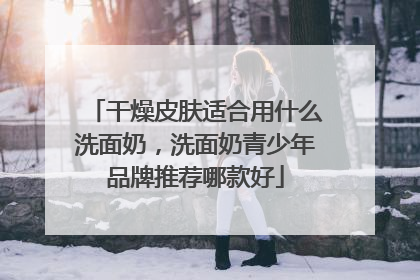 干燥皮肤适合用什么洗面奶，洗面奶青少年品牌推荐哪款好