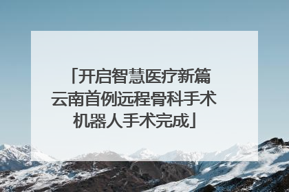 开启智慧医疗新篇 云南首例远程骨科手术机器人手术完成
