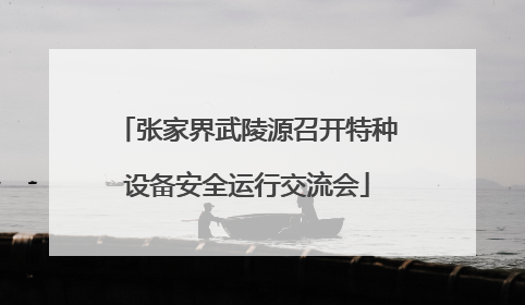 张家界武陵源召开特种设备安全运行交流会