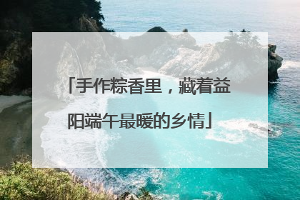 手作粽香里，藏着益阳端午最暖的乡情