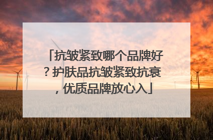 抗皱紧致哪个品牌好？护肤品抗皱紧致抗衰，优质品牌放心入