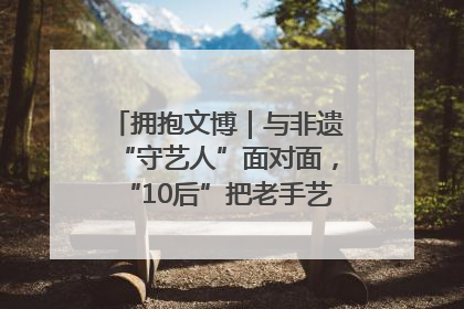拥抱文博｜与非遗“守艺人”面对面，“10后”把老手艺玩出“潮”花样