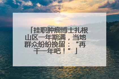 挂职肿瘤博士扎根山区一年期满，当地群众纷纷挽留：“再干一年吧！”