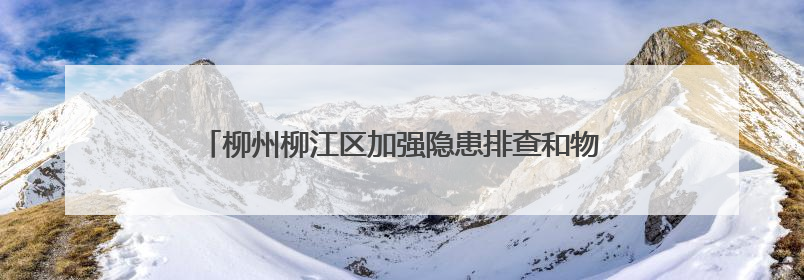 柳州柳江区加强隐患排查和物资储备 筑牢汛期“安全堤”