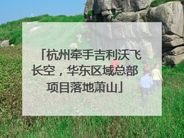 杭州牵手吉利沃飞长空，华东区域总部项目落地萧山