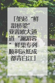 架起“鲜甜桥梁” 亚蓉欧大通道“澜湄蓉”鲜果专列顺利运抵成都青白江