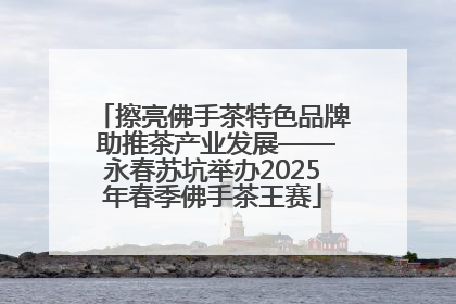 擦亮佛手茶特色品牌 助推茶产业发展——永春苏坑举办2025年春季佛手茶王赛