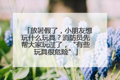 放暑假了，小朋友想玩什么玩具？消防员先帮大家玩过了，“有些玩具很危险”