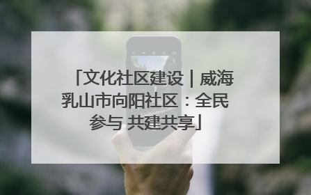 文化社区建设｜威海乳山市向阳社区：全民参与 共建共享