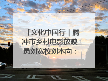 文化中国行｜腾冲市乡村电影放映员刘宽校刘本向：放映父子兵 接力光影梦