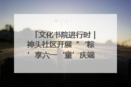 文化书院进行时｜神头社区开展“‘粽’享六一‘童’庆端午”主题系列活动