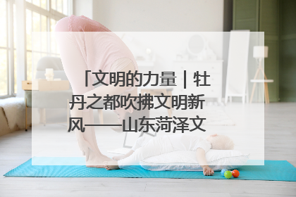 文明的力量｜牡丹之都吹拂文明新风——山东菏泽文明创建一线见闻