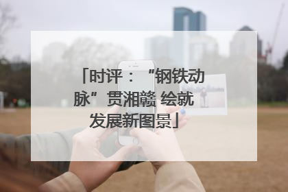 时评：“钢铁动脉”贯湘赣 绘就发展新图景