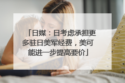 日媒：日考虑承担更多驻日美军经费，美可能进一步提高要价