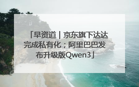 早资道｜京东旗下达达完成私有化；阿里巴巴发布升级版Qwen3