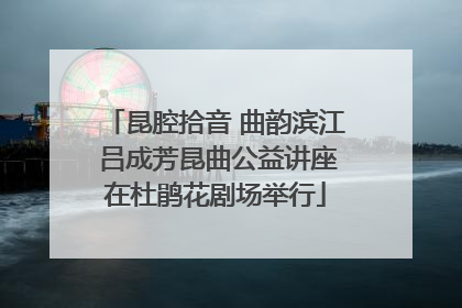 昆腔拾音 曲韵滨江 吕成芳昆曲公益讲座在杜鹃花剧场举行