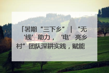暑期“三下乡”｜“无‘线’助力，‘电’亮乡村”团队深耕实践，赋能乡村振兴新图景