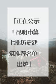 正在公示！昆明市第七批历史建筑推荐名单出炉