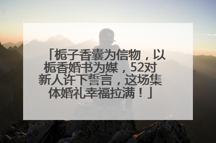 栀子香囊为信物，以栀香婚书为媒，52对新人许下誓言，这场集体婚礼幸福拉满！