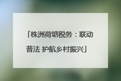 株洲荷塘税务：联动普法 护航乡村振兴