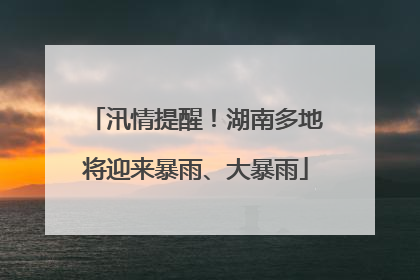 汛情提醒！湖南多地将迎来暴雨、大暴雨