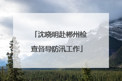 沈晓明赴郴州检查督导防汛工作