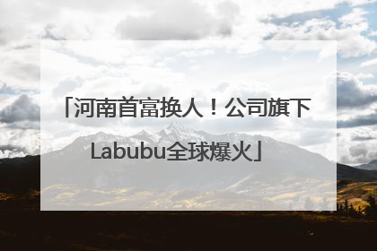 河南首富换人！公司旗下Labubu全球爆火