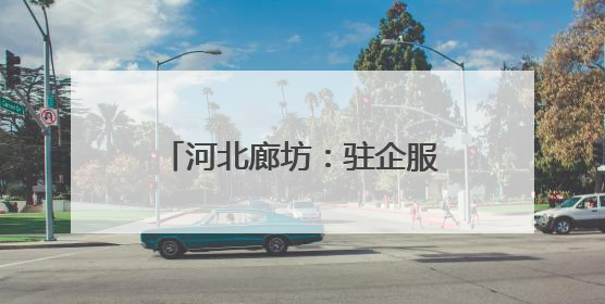 河北廊坊：驻企服务站贴心又暖心
