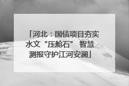河北：国债项目夯实水文“压舱石” 智慧测报守护江河安澜