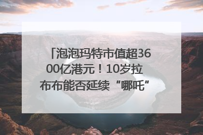 泡泡玛特市值超3600亿港元！10岁拉布布能否延续“哪吒”神话？｜热财经