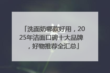 洗面奶哪款好用，2025年洁面口碑十大品牌，好物推荐全汇总