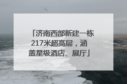 济南西部新建一栋217米超高层，涵盖星级酒店、展厅