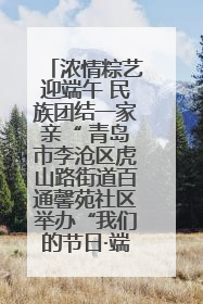 浓情粽艺迎端午 民族团结一家亲“ 青岛市李沧区虎山路街道百通馨苑社区举办“我们的节日·端午“主题活动