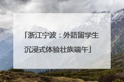 浙江宁波：外籍留学生沉浸式体验壮族端午