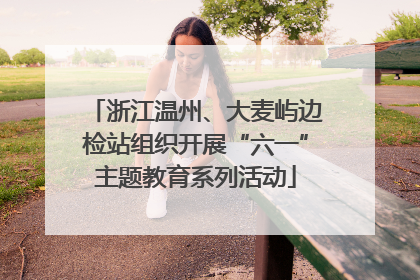 浙江温州、大麦屿边检站组织开展“六一”主题教育系列活动