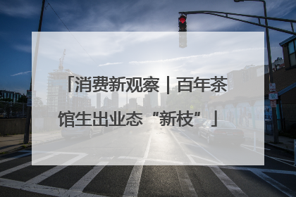 消费新观察｜百年茶馆生出业态“新枝”