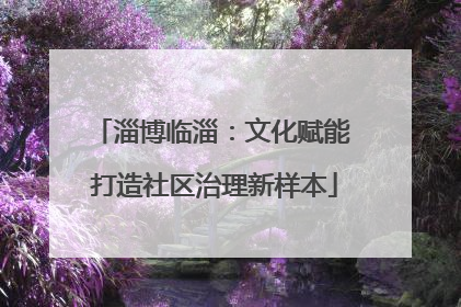 淄博临淄：文化赋能 打造社区治理新样本