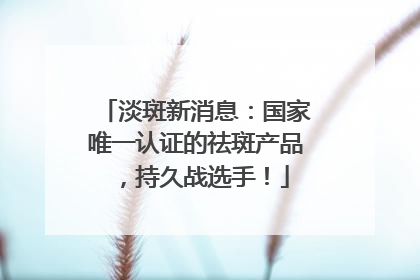 淡斑新消息：国家唯一认证的祛斑产品，持久战选手！
