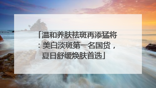 温和养肤祛斑再添猛将：美白淡斑第一名国货，夏日舒缓焕肤首选
