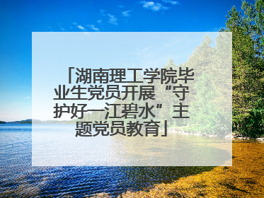 湖南理工学院毕业生党员开展“守护好一江碧水”主题党员教育