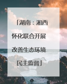 湖南：湘西怀化联合开展改善生态环境民主监督