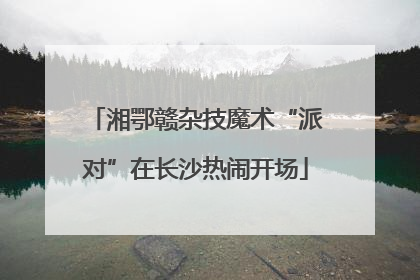 湘鄂赣杂技魔术“派对”在长沙热闹开场